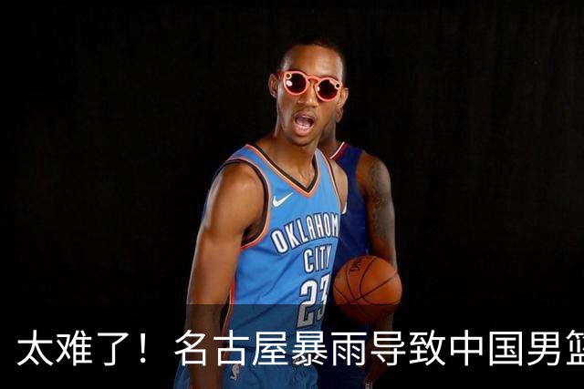 太难了！名古屋暴雨导致中国男篮全队到停车场避难，训练毫无保障