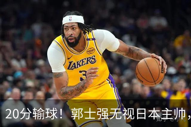20分输球！郭士强无视日本主帅，央视提前切换画面，请注意胡明轩！